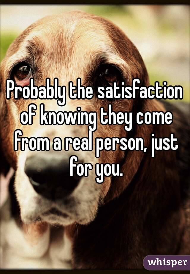 Probably the satisfaction of knowing they come from a real person, just for you.