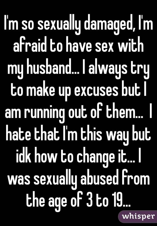 I'm so sexually damaged, I'm afraid to have sex with my husband... I always try to make up excuses but I am running out of them...  I hate that I'm this way but idk how to change it... I was sexually abused from the age of 3 to 19...