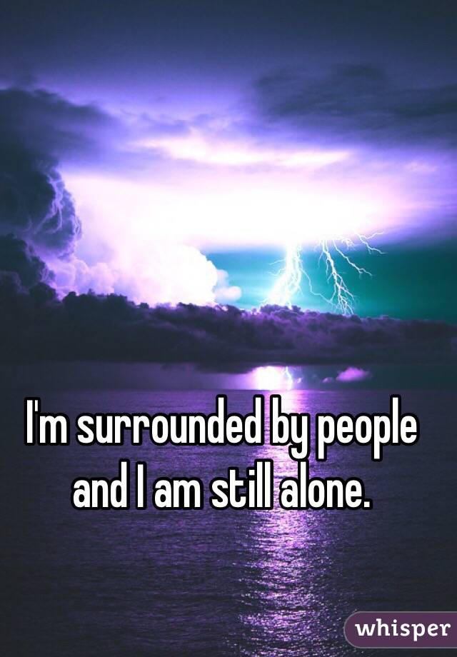 I'm surrounded by people and I am still alone. 