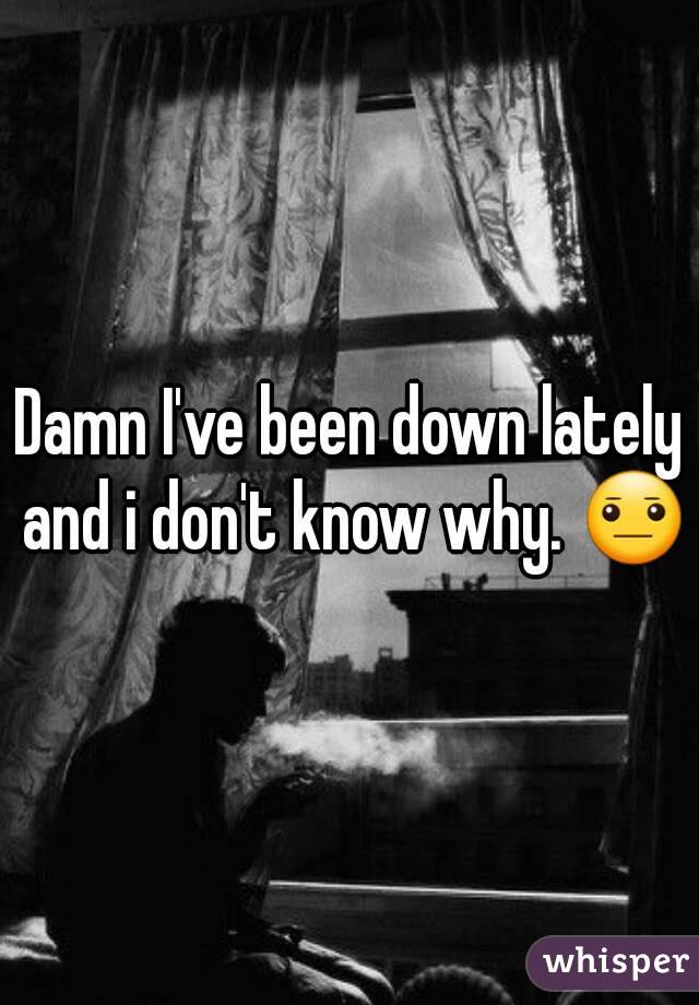 Damn I've been down lately and i don't know why. 😐
