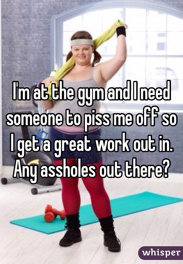 I'm at the gym and I need someone to piss me off so I get a great work out in. Any assholes out there?