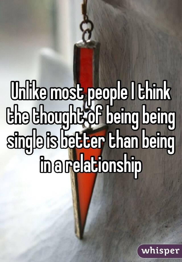 Unlike most people I think the thought of being being single is better than being in a relationship 