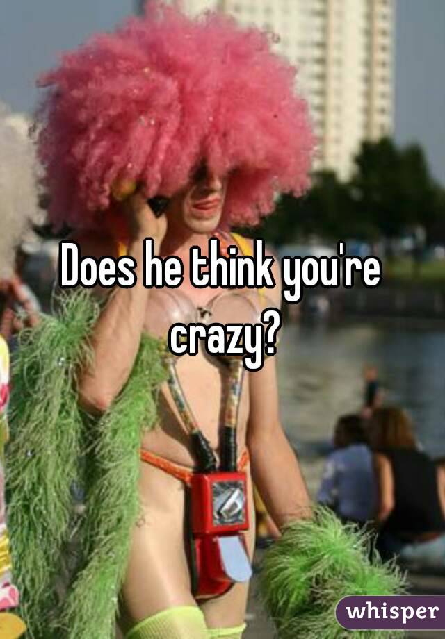 Does he think you're crazy?