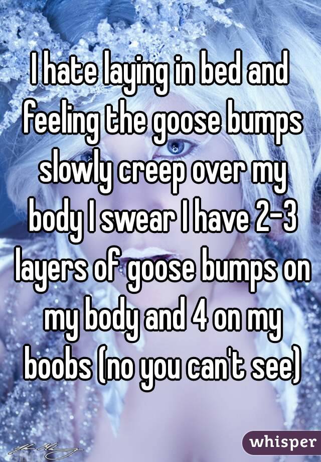 I hate laying in bed and feeling the goose bumps slowly creep over my body I swear I have 2-3 layers of goose bumps on my body and 4 on my boobs (no you can't see)