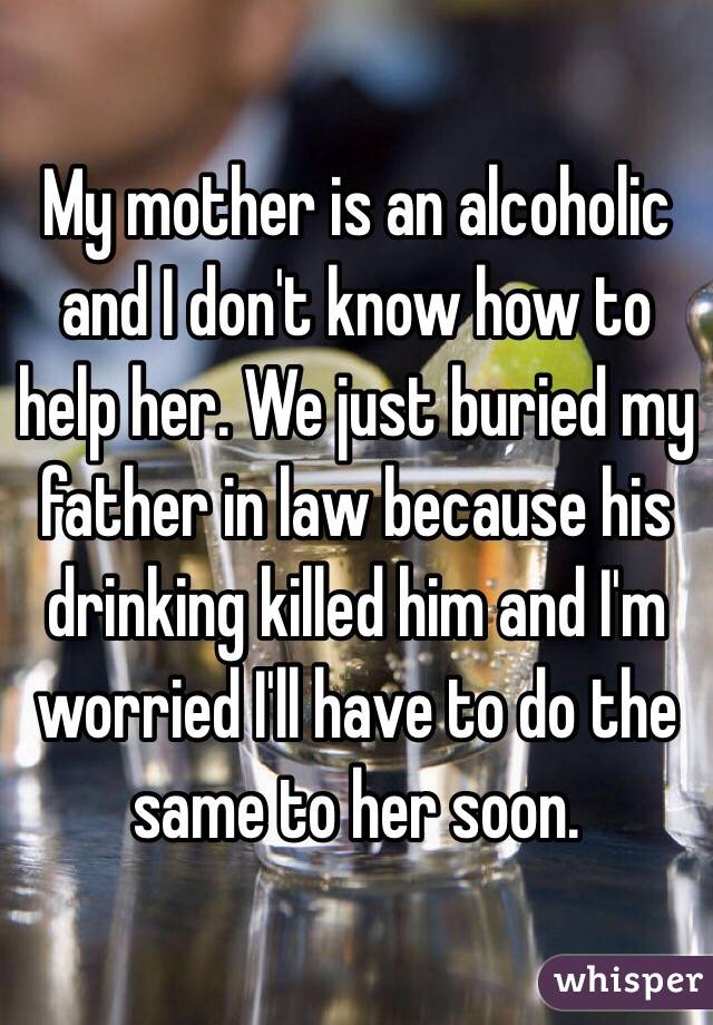 My mother is an alcoholic and I don't know how to help her. We just buried my father in law because his drinking killed him and I'm worried I'll have to do the same to her soon. 