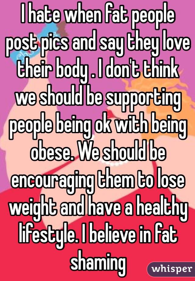 I hate when fat people post pics and say they love their body . I don't think we should be supporting people being ok with being obese. We should be encouraging them to lose weight and have a healthy lifestyle. I believe in fat shaming 
