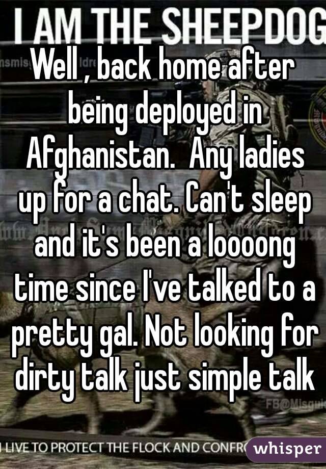 Well , back home after being deployed in Afghanistan.  Any ladies up for a chat. Can't sleep and it's been a loooong time since I've talked to a pretty gal. Not looking for dirty talk just simple talk