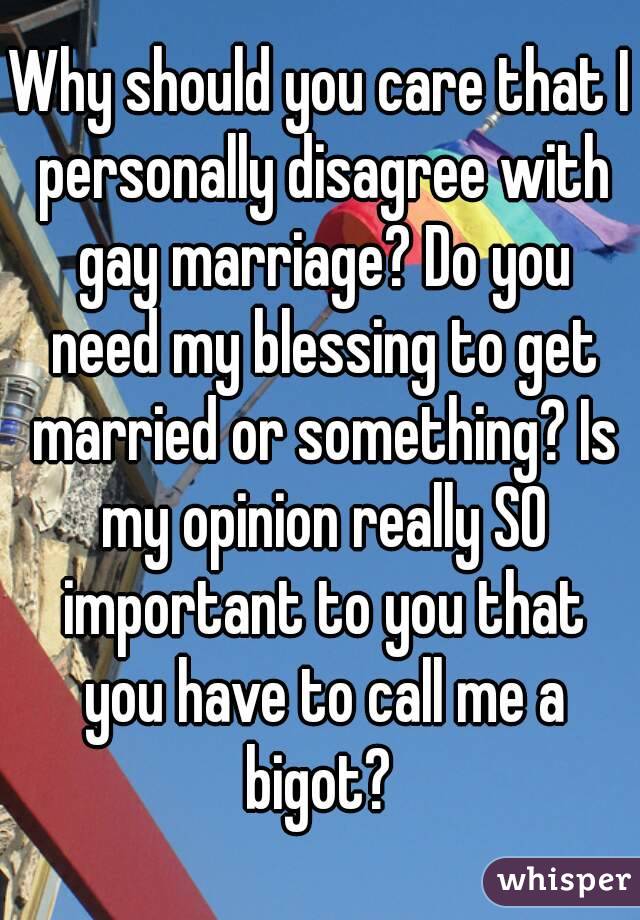 Why should you care that I personally disagree with gay marriage? Do you need my blessing to get married or something? Is my opinion really SO important to you that you have to call me a bigot? 
