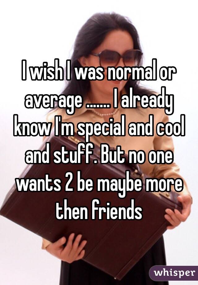 I wish I was normal or average ....... I already know I'm special and cool and stuff. But no one wants 2 be maybe more then friends 