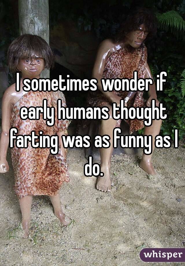 I sometimes wonder if early humans thought farting was as funny as I do.