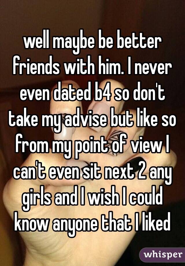 well maybe be better friends with him. I never even dated b4 so don't take my advise but like so from my point of view I can't even sit next 2 any girls and I wish I could know anyone that I liked 