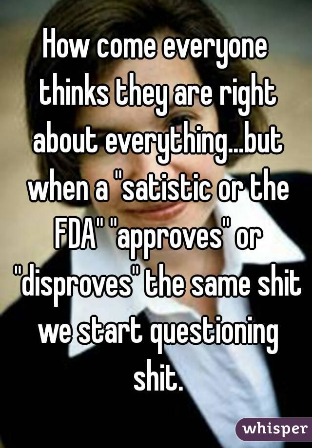 How come everyone thinks they are right about everything...but when a "satistic or the FDA" "approves" or "disproves" the same shit we start questioning shit.