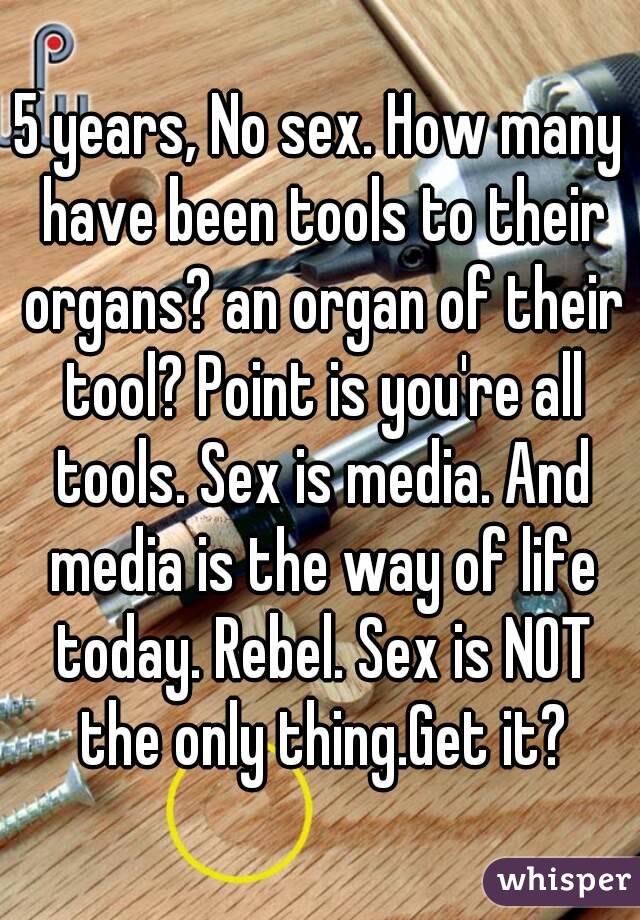 5 years, No sex. How many have been tools to their organs? an organ of their tool? Point is you're all tools. Sex is media. And media is the way of life today. Rebel. Sex is NOT the only thing.Get it?