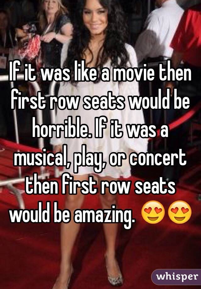 If it was like a movie then first row seats would be horrible. If it was a musical, play, or concert then first row seats would be amazing. 😍😍