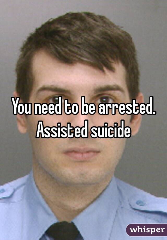 You need to be arrested. Assisted suicide