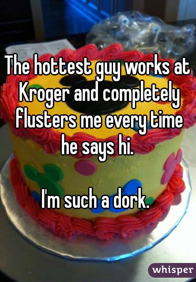 The hottest guy works at Kroger and completely flusters me every time he says hi. 

I'm such a dork. 