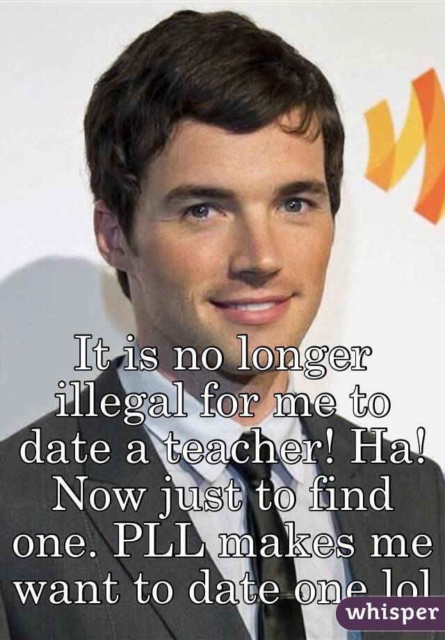 It is no longer illegal for me to date a teacher! Ha! Now just to find one. PLL makes me want to date one lol