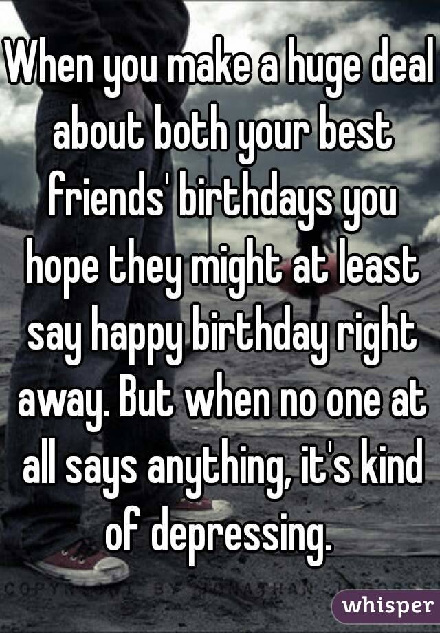 When you make a huge deal about both your best friends' birthdays you hope they might at least say happy birthday right away. But when no one at all says anything, it's kind of depressing. 