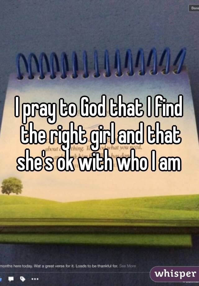 I pray to God that I find the right girl and that she's ok with who I am 