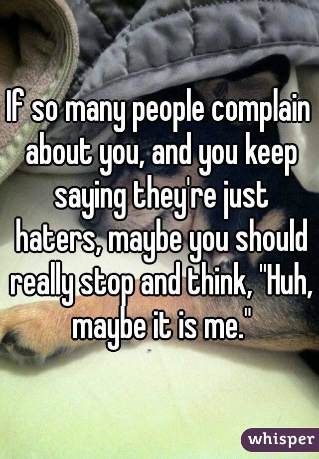 If so many people complain about you, and you keep saying they're just haters, maybe you should really stop and think, "Huh, maybe it is me."