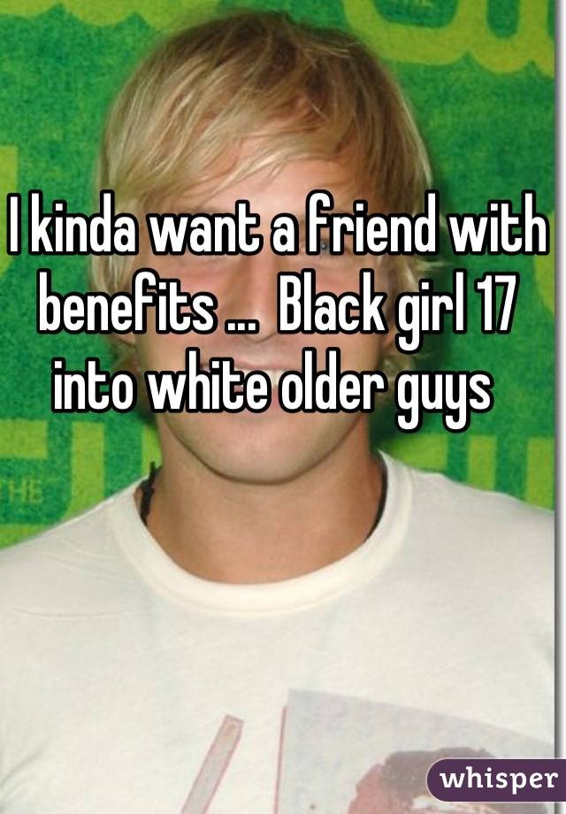 I kinda want a friend with benefits ...  Black girl 17 into white older guys 