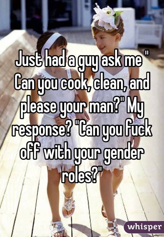Just had a guy ask me " Can you cook, clean, and please your man?" My response? "Can you fuck off with your gender roles?" 