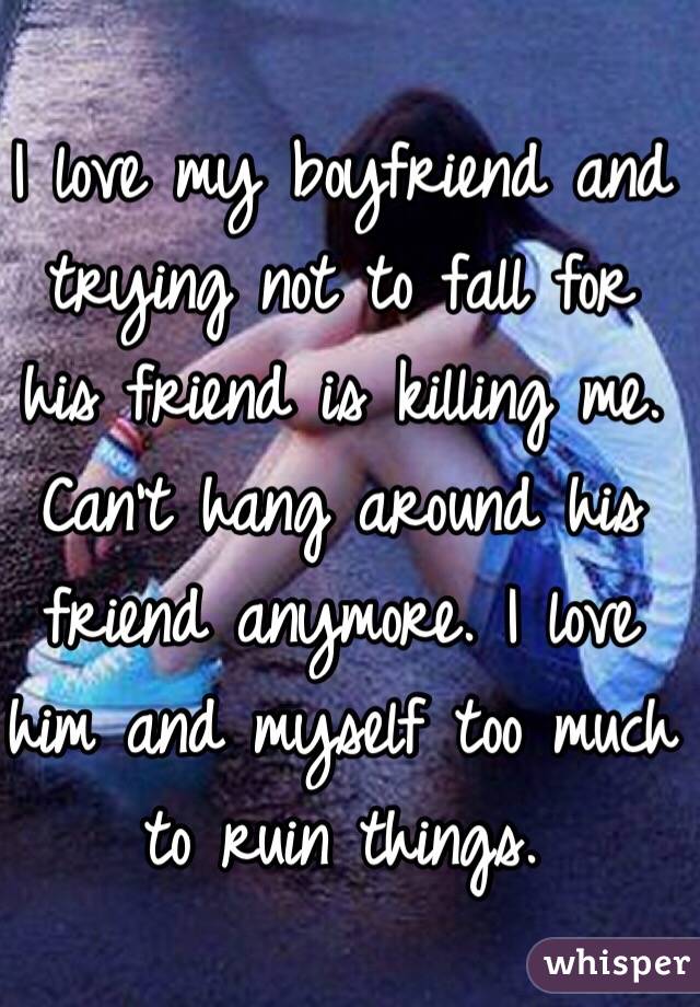I love my boyfriend and trying not to fall for his friend is killing me. Can't hang around his friend anymore. I love him and myself too much to ruin things.