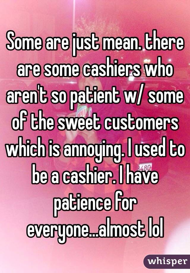 Some are just mean. there are some cashiers who aren't so patient w/ some of the sweet customers which is annoying. I used to be a cashier. I have patience for everyone...almost lol 