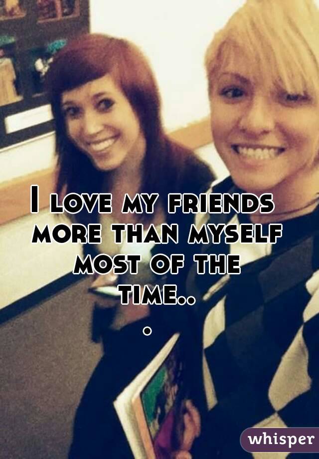 I love my friends more than myself most of the time... 