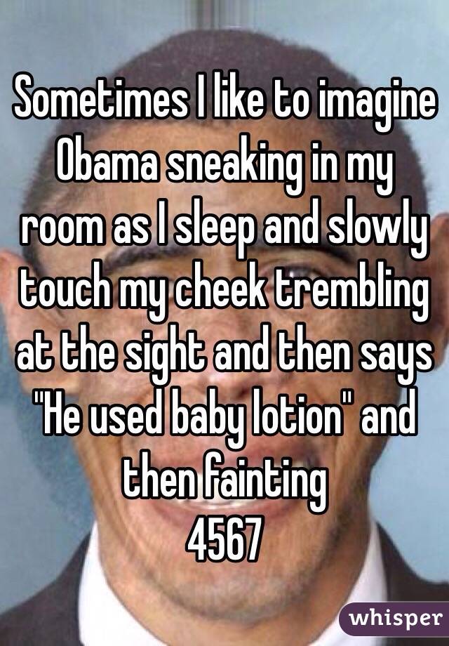 Sometimes I like to imagine Obama sneaking in my room as I sleep and slowly touch my cheek trembling at the sight and then says "He used baby lotion" and then fainting 
4567