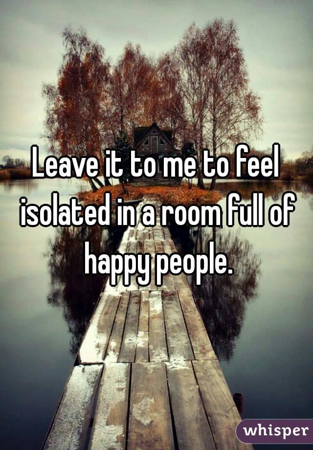 Leave it to me to feel isolated in a room full of happy people.