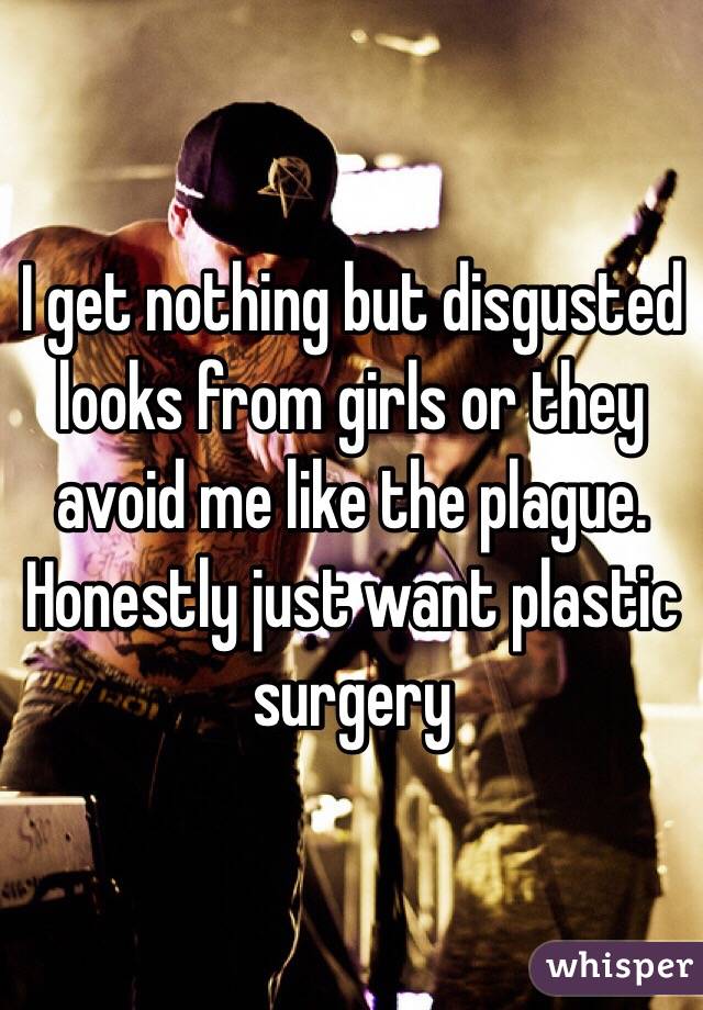 I get nothing but disgusted looks from girls or they avoid me like the plague. Honestly just want plastic surgery 