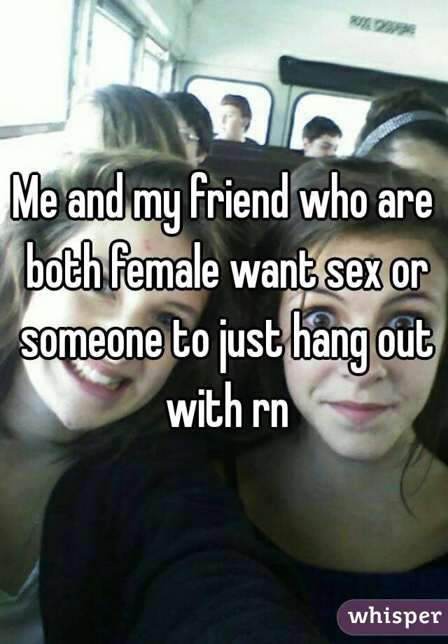 Me and my friend who are both female want sex or someone to just hang out with rn