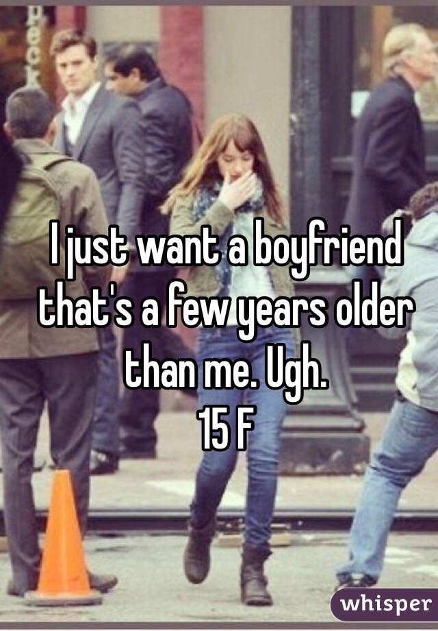 I just want a boyfriend that's a few years older than me. Ugh. 
15 F