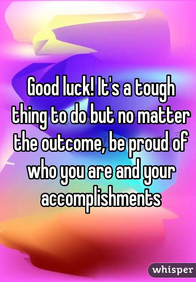 Good luck! It's a tough thing to do but no matter the outcome, be proud of who you are and your accomplishments