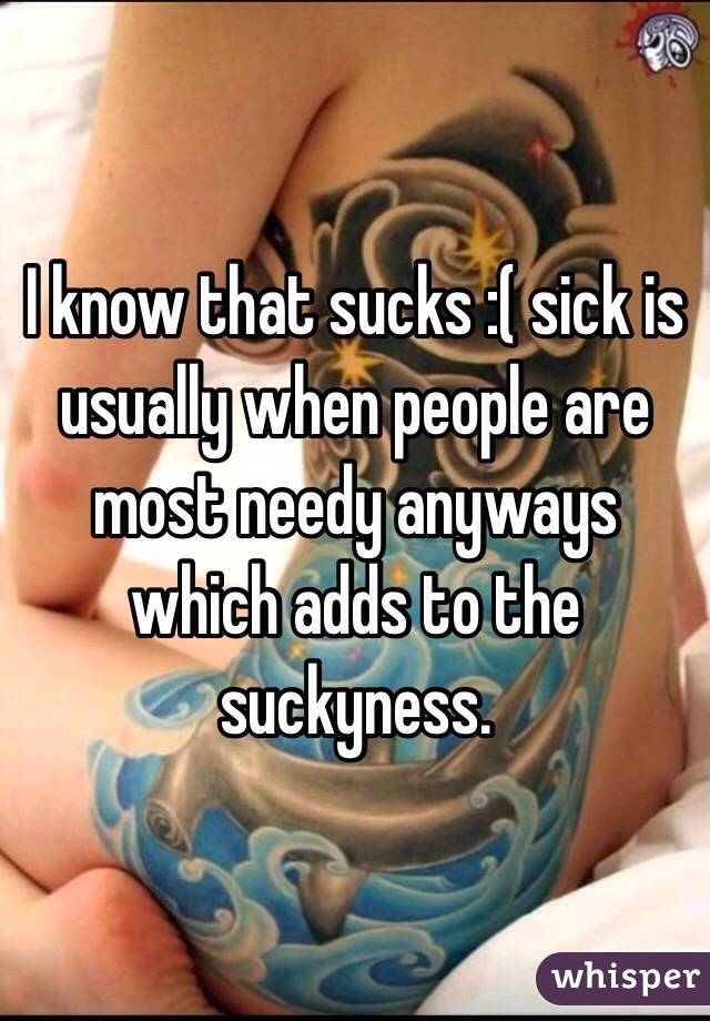 I know that sucks :( sick is usually when people are most needy anyways which adds to the suckyness. 