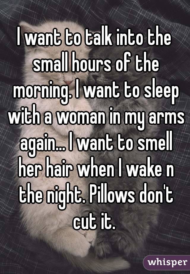 I want to talk into the small hours of the morning. I want to sleep with a woman in my arms again... I want to smell her hair when I wake n the night. Pillows don't cut it. 
