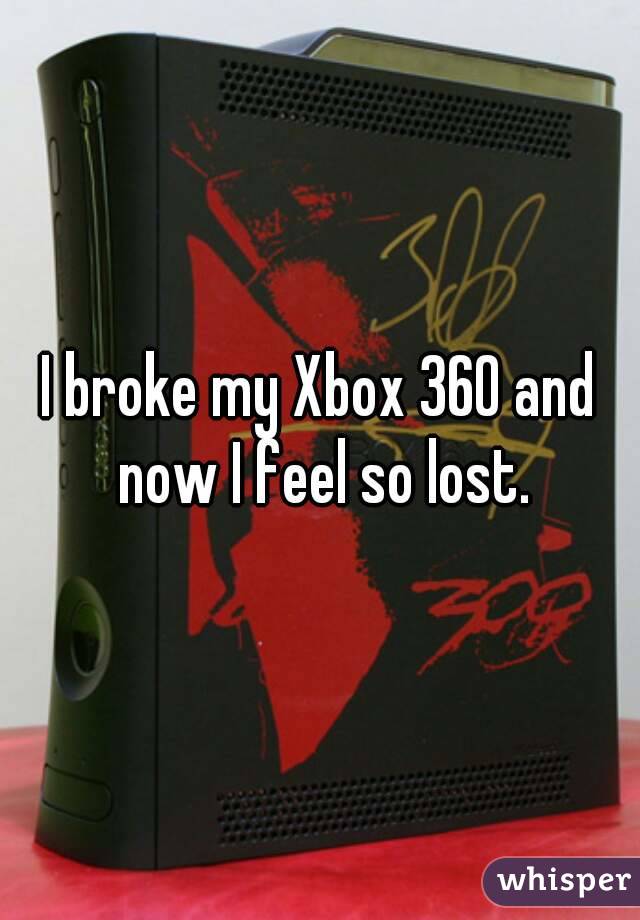I broke my Xbox 360 and now I feel so lost.