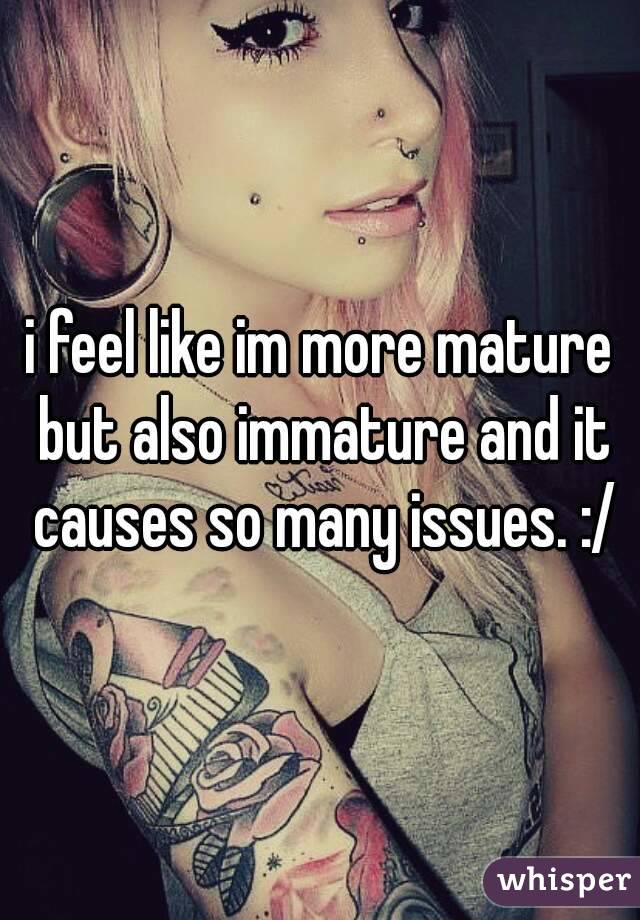 i feel like im more mature but also immature and it causes so many issues. :/
