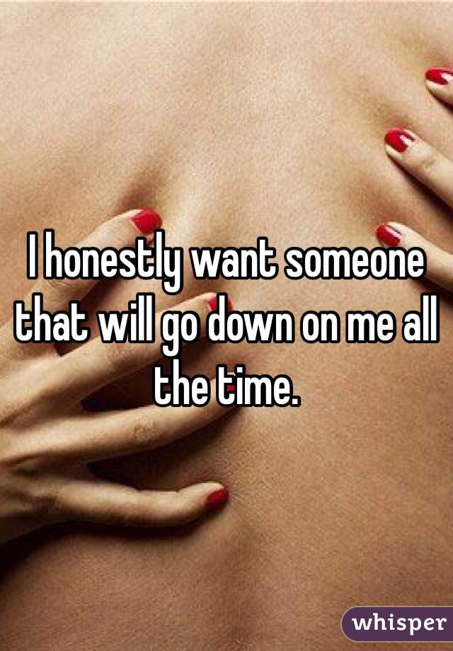 I honestly want someone that will go down on me all the time. 