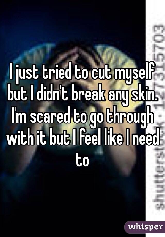 I just tried to cut myself but I didn't break any skin. I'm scared to go through with it but I feel like I need to