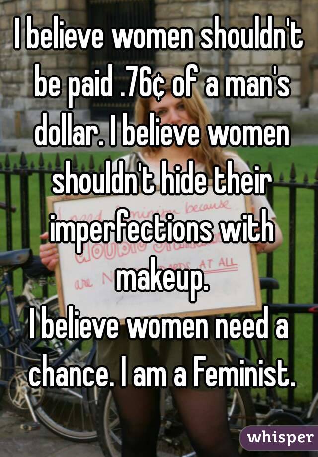 I believe women shouldn't be paid .76¢ of a man's dollar. I believe women shouldn't hide their imperfections with makeup.
I believe women need a chance. I am a Feminist.