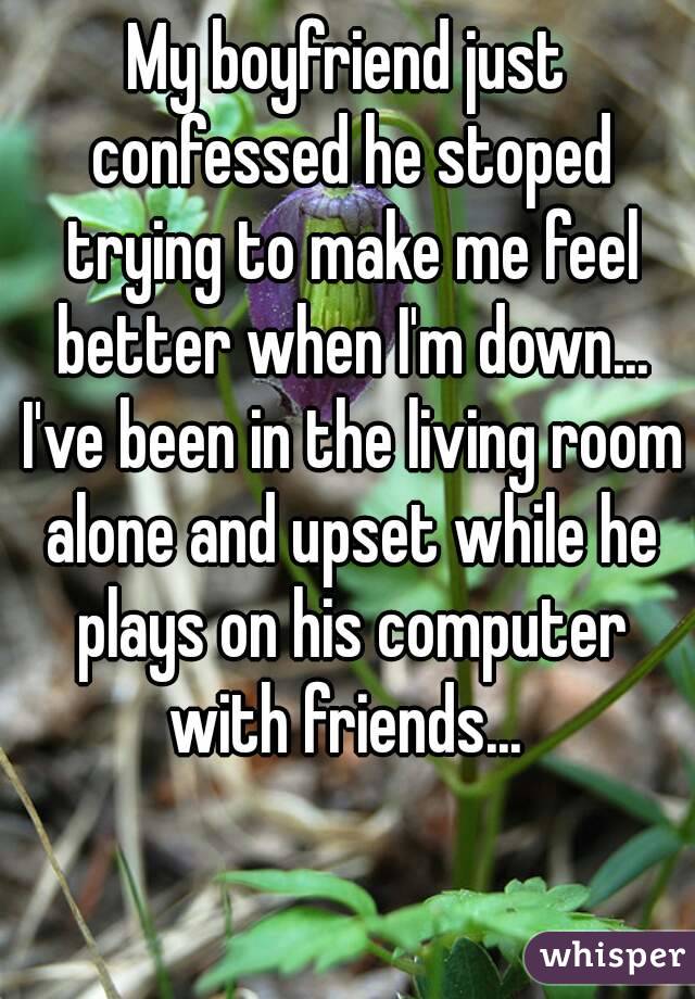 My boyfriend just confessed he stoped trying to make me feel better when I'm down... I've been in the living room alone and upset while he plays on his computer with friends... 