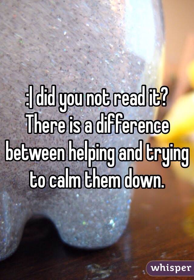 :| did you not read it? There is a difference between helping and trying to calm them down. 