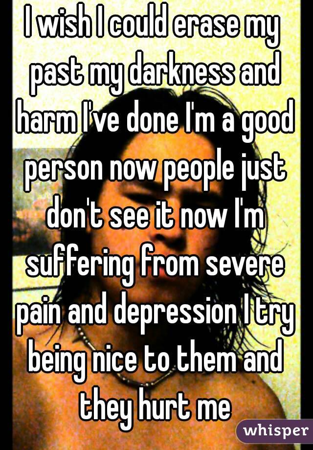 I wish I could erase my past my darkness and harm I've done I'm a good person now people just don't see it now I'm suffering from severe pain and depression I try being nice to them and they hurt me