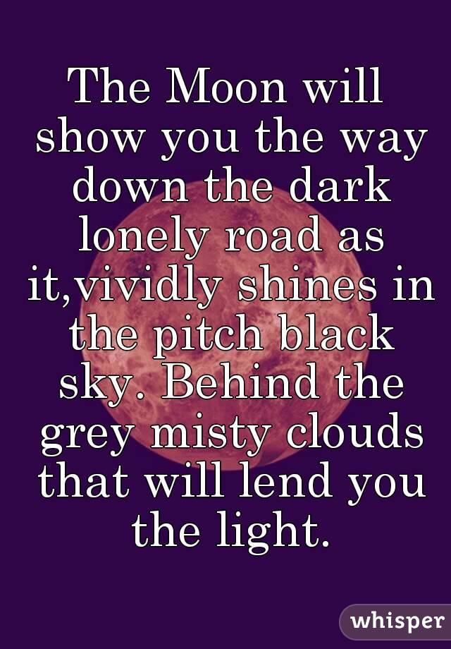 The Moon will show you the way down the dark lonely road as it,vividly shines in the pitch black sky. Behind the grey misty clouds that will lend you the light.