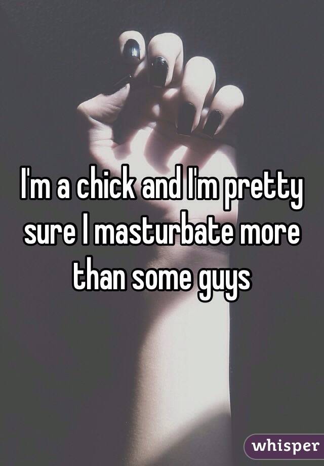 I'm a chick and I'm pretty sure I masturbate more than some guys 