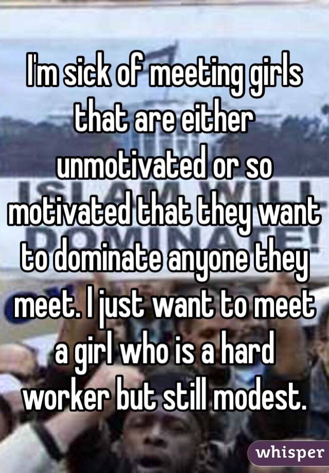 I'm sick of meeting girls that are either unmotivated or so motivated that they want to dominate anyone they meet. I just want to meet a girl who is a hard worker but still modest. 