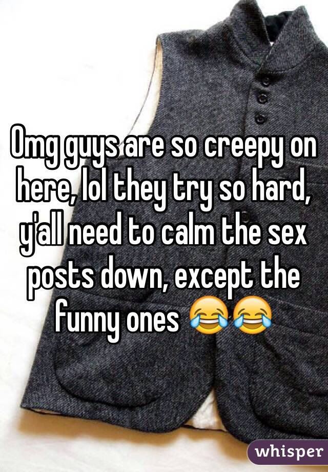Omg guys are so creepy on here, lol they try so hard, y'all need to calm the sex posts down, except the funny ones 😂😂