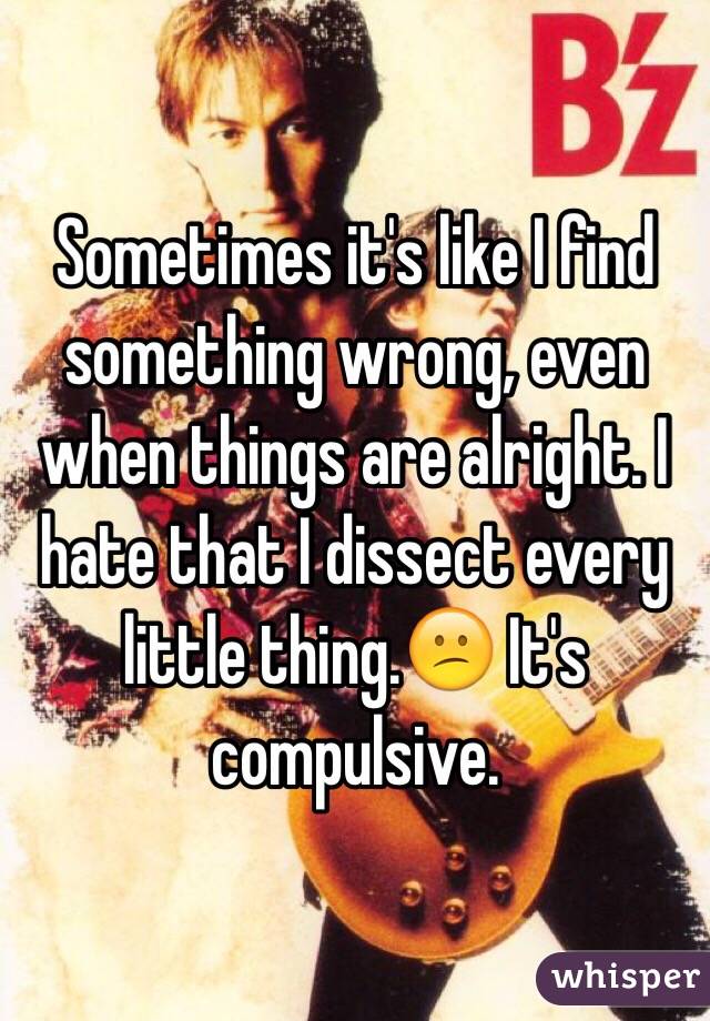 Sometimes it's like I find something wrong, even when things are alright. I hate that I dissect every little thing.😕 It's compulsive.  